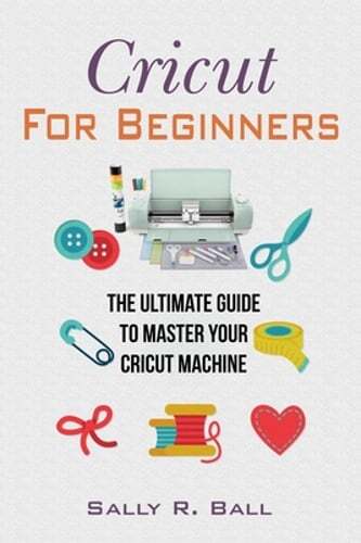 Cricut For Beginners: The Ultimate Guide To Master Your Cricut Machine by Ball